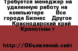 Требуется менеджер на удаленную работу на компьютере!!  - Все города Бизнес » Другое   . Краснодарский край,Кропоткин г.